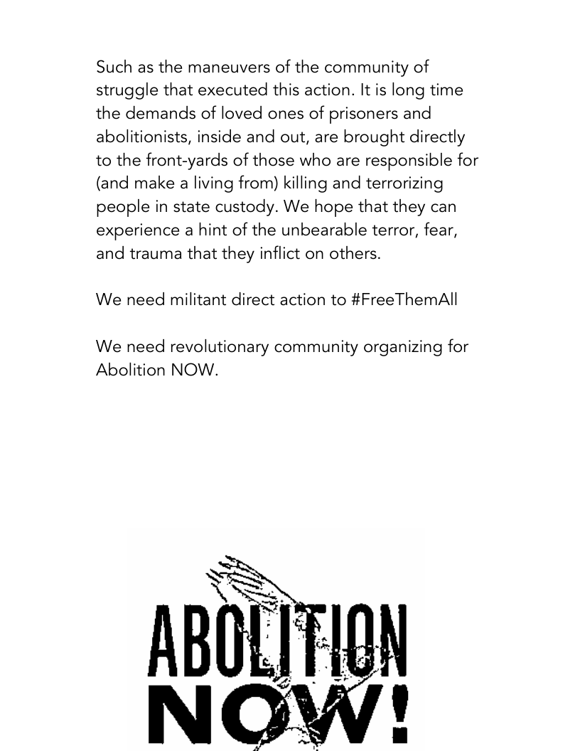 Such as the maneuvers of the community of struggle that executed this action. It is long time the demands of loved ones of prisoners and abolitionists, inside and out, are brought directly to the front-yards of those who are responsible for (and make a living from) killing and terrorizing people in state custody. We hope that they can experience a hint of the unbearable terror, fear, and trauma that they inflict on others.  We need militant direct action to #FreeThemAll  We need revolutionary community organizing for Abolition NOW.  